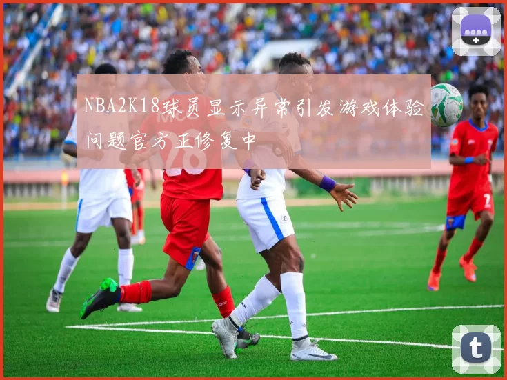 NBA2K18球员显示异常引发游戏体验问题官方正修复中