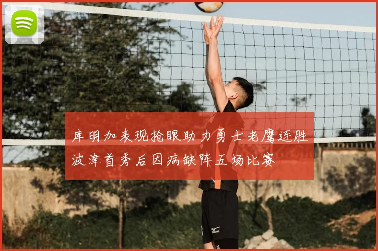 库明加表现抢眼助力勇士老鹰连胜波津首秀后因病缺阵五场比赛