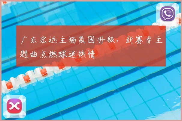 广东宏远主场氛围升级,新赛季主题曲点燃球迷热情