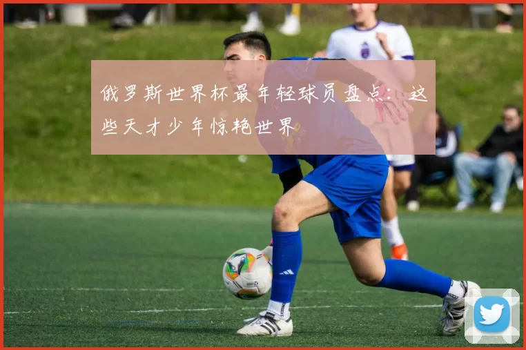 俄罗斯世界杯最年轻球员盘点：这些天才少年惊艳世界