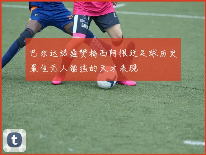 巴尔达诺盛赞梅西阿根廷足球历史最佳无人能挡的天才表现