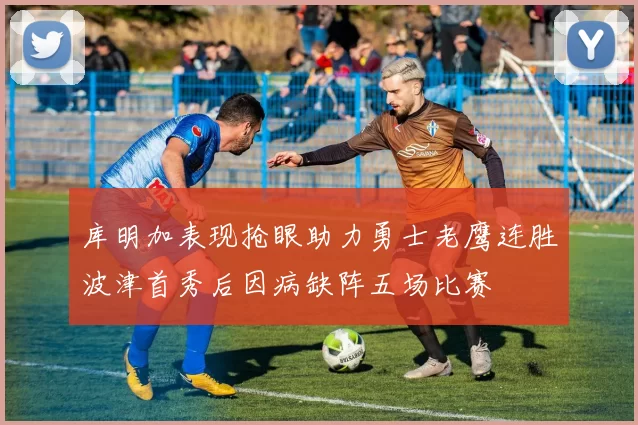 库明加表现抢眼助力勇士老鹰连胜波津首秀后因病缺阵五场比赛