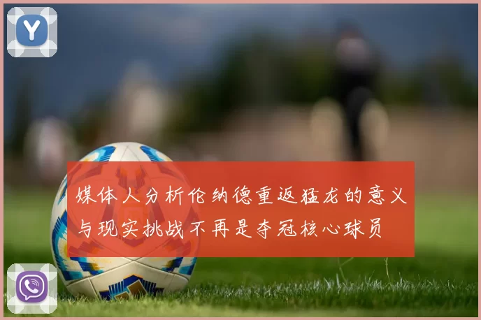 媒体人分析伦纳德重返猛龙的意义与现实挑战不再是夺冠核心球员
