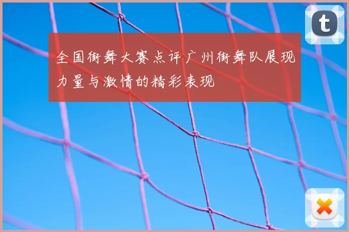 全国街舞大赛点评广州街舞队展现力量与激情的精彩表现