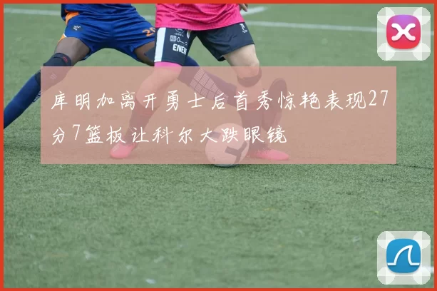 库明加离开勇士后首秀惊艳表现27分7篮板让科尔大跌眼镜