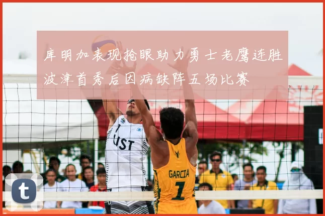 库明加表现抢眼助力勇士老鹰连胜波津首秀后因病缺阵五场比赛