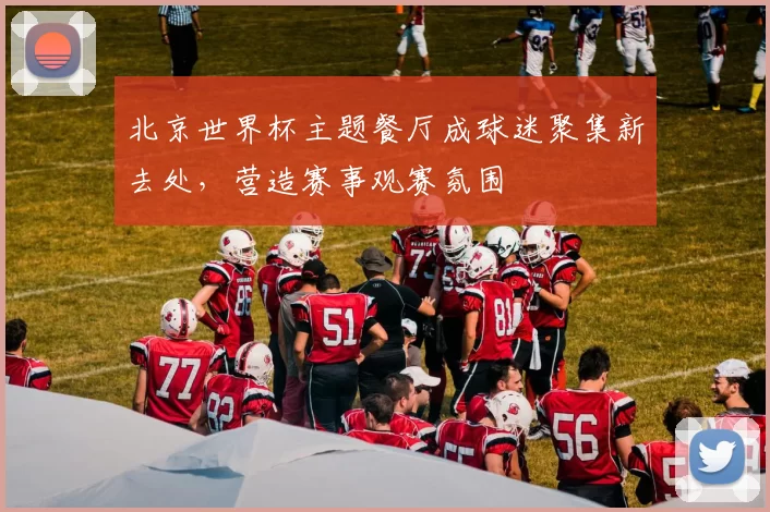 北京世界杯主题餐厅成球迷聚集新去处，营造赛事观赛氛围