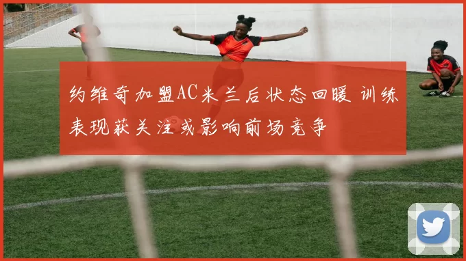 约维奇加盟AC米兰后状态回暖 训练表现获关注或影响前场竞争