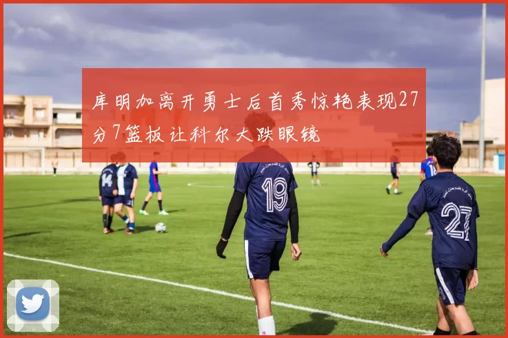 库明加离开勇士后首秀惊艳表现27分7篮板让科尔大跌眼镜