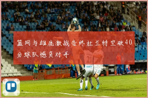 篮网与雄鹿激战告终杜兰特空砍40分球队憾负对手