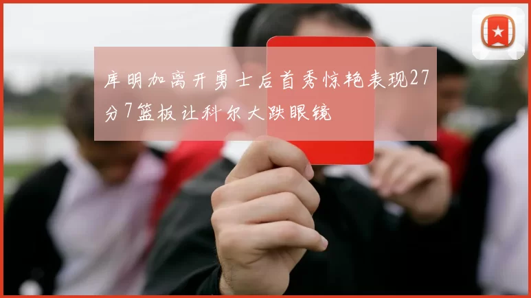 库明加离开勇士后首秀惊艳表现27分7篮板让科尔大跌眼镜