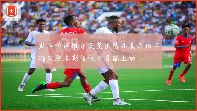 斯洛特谈维尔茨复出情况表示仍不确定原本期待他今日能上场