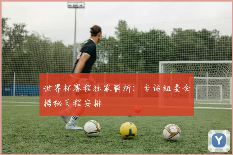世界杯赛程独家解析：专访组委会揭秘日程安排