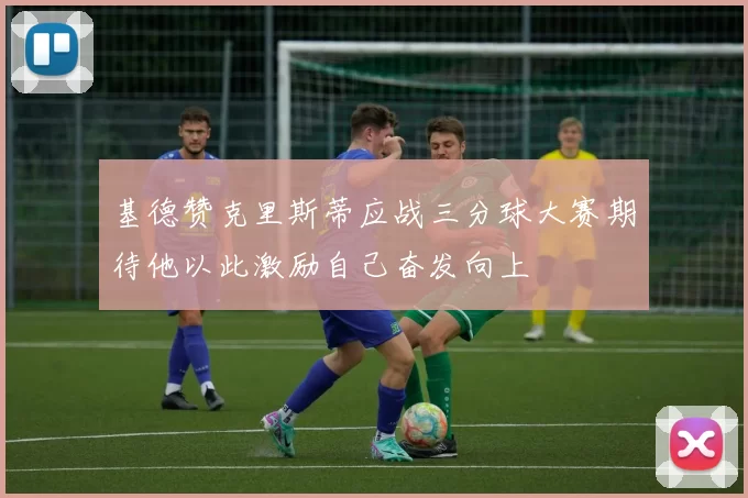 基德赞克里斯蒂应战三分球大赛期待他以此激励自己奋发向上