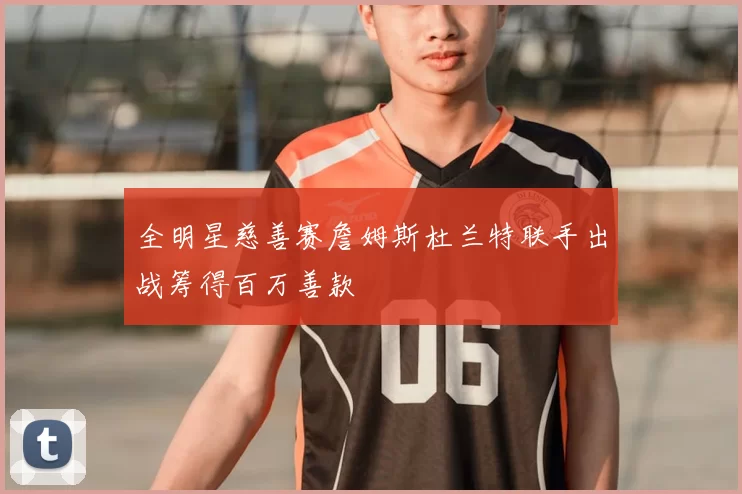全明星慈善赛詹姆斯杜兰特联手出战筹得百万善款