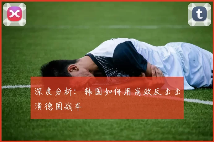 深度分析：韩国如何用高效反击击溃德国战车