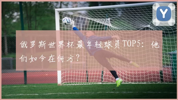 俄罗斯世界杯最年轻球员TOP5：他们如今在何方？